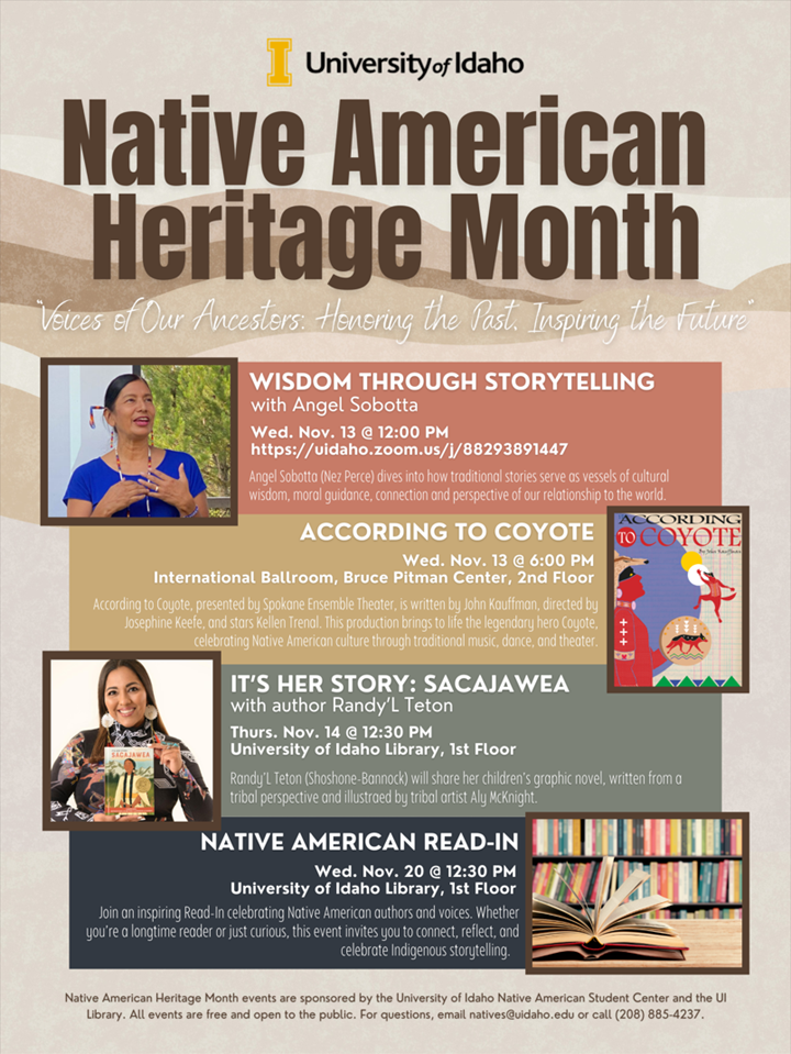 The text: U of I Native American Heritage Month. Voices of Our Ancestors: Honoring the Past. Inspiring the Future. Wisdom Through Storytelling with Angel Sobotta at Noon, Wednesday, Nov 13, at https;//uidaho.zoom.us./j/88293891447 . According to Coyote at 6 p.m. Wednesday, Nov 13, at International Ballroom, Bruce Pitman Center, 2nd Floor. It’s Her Story: Sacajawea with author Randy’L Teton at 12:30 p.m. Thursday, Nov 14, at the University of Idaho Library, 1st Floor. Native American Read-in at 12:30 p.m. Wednesday, Nov 20, University of Idaho Library 1st Floor. Native American Heritage Month events are sponsored by the University of Idaho Native American Student Center and the U of I Library. All events are free and open to the public. For questions, email natives@uidaho.edu or call 208-885-4237.